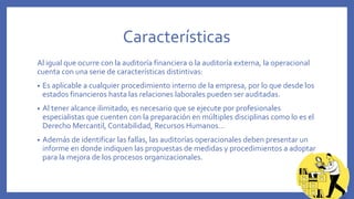 Características
Al igual que ocurre con la auditoría financiera o la auditoría externa, la operacional
cuenta con una serie de características distintivas:
• Es aplicable a cualquier procedimiento interno de la empresa, por lo que desde los
estados financieros hasta las relaciones laborales pueden ser auditadas.
• Al tener alcance ilimitado, es necesario que se ejecute por profesionales
especialistas que cuenten con la preparación en múltiples disciplinas como lo es el
Derecho Mercantil, Contabilidad, Recursos Humanos…
• Además de identificar las fallas, las auditorías operacionales deben presentar un
informe en donde indiquen las propuestas de medidas y procedimientos a adoptar
para la mejora de los procesos organizacionales.
 