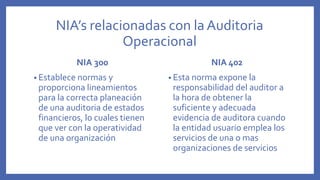 NIA’s relacionadas con la Auditoria
Operacional
NIA 300
• Establece normas y
proporciona lineamientos
para la correcta planeación
de una auditoria de estados
financieros, lo cuales tienen
que ver con la operatividad
de una organización
NIA 402
• Esta norma expone la
responsabilidad del auditor a
la hora de obtener la
suficiente y adecuada
evidencia de auditora cuando
la entidad usuario emplea los
servicios de una o mas
organizaciones de servicios
 