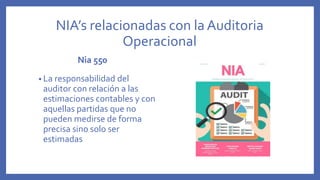 NIA’s relacionadas con la Auditoria
Operacional
Nia 550
• La responsabilidad del
auditor con relación a las
estimaciones contables y con
aquellas partidas que no
pueden medirse de forma
precisa sino solo ser
estimadas
 