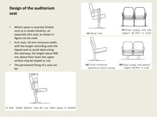 Design of the auditorium
seat
• Where space is severely limited
such as in studio theatres, an
especially slim seat, as shown in
figure can be used.
• Arm rests: 50 mm minimum width,
with the length coinciding with the
tipped seat to avoid obstructing
the clearway; the height about 600
mm above floor level; the upper
surface may be sloped or not.
• The permanent fixing of a seat can
be:
 