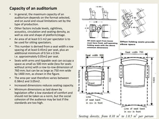 Capacity of an auditorium
• In general, the maximum capacity of an
auditorium depends on the format selected,
and on aural and visual limitations set by the
type of production.
• Other factors include levels, sightlines,
acoustics, circulation and seating density, as
well as size and shape of platform/stage.
• An area of at least 0.5 m2 per spectator is to
be used for sitting spectators.
• This number is derived from a seat width x row
spacing of at least 0.45m2 per seat, plus an
additional minimum of 0.5m x 0.9m
i.e. approximately 0.05m2 per seat.
• Seats with arms and tippable seat can occupy a
space as small as 500 mm wide (less for seats
without arms) with a row-to-row dimension of
760 mm; but can be as large as 750 mm wide
by 1400 mm, as shown in the figure.
• The area per seat therefore varies between
0.38m2 and 3.05m2 .
• Increased dimensions reduces seating capacity.
• Minimum dimensions as laid down by
legislation offer a low standard of comfort and
should not be taken as a norm, but the social
cohesion of the audience may be lost if the
standards are too high.
 