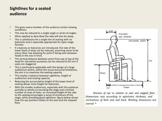 Sightlines for a seated
audience
• This gives every member of the audience similar viewing
conditions.
• This may be reduced to a single angle or series of angles.
• When applied as described the rake will also be steep.
• This is satisfactory for a single tier of seating with no
balconies and is especially appropriate for open-stage
formats.
• If a balcony or balconies are introduced, the rake of the
lower bank of seats can be reduced, assuming vision to be
every other row allowing for point P being seen between
heads in the row in front.
• The vertical distance between point from eye to top of the
head for calculation purposes can be reduced to 65 mm if
seats are staggered.
• This is particularly applicable with the design of a large
auditorium where, within the visual and aural limitations,
the aim is to maximise the seating capacity.
• This implies a balance between sightlines, height of
auditorium and seating capacity.
• Reducing the accumulative height of the lower level of
seating allows more height for balconies.
• With the smaller auditorium, especially with the audience
partially or wholly surrounding the stage and a limited
number of rows of seats, an increased height of the rake
to the seating encourages a sense of enclosure of the
stage, while providing good sightlines. figure below shows
how the eye position relates to the seat and the stepped
floor.
 