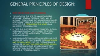 GENERAL PRINCIPLES OF DESIGN:
 SITE SELECTION AND PLANNING
 THE CHOICE OF THE SITE OF AN AUDITORIUM IS
GOVERN BY SEVERAL FACTORS, WHICH MAY BE
MUTUALLY CONFLICTING, BUT A COMPROMISE HAS TO
BE STUCK BETWEEN THE VARIOUS CONSIDERATIONS
INVOLVED. THE PROBLEMS OF THE NOISE IS AN
IMPORTANT CONSIDERATION.
 IN FACT, THE QUITEST POSSIBLE CONDITION SHOULD
BE PROVIDED SO THAT INTELLIGIBILY OF SPEECH
DOES NOT SUFFER ANDEVEN SOFT PASSAGE OF
MUSIC ARE HEARD.
 WHEN AIR-CONDITIONING IS PROVIDED SPECIAL CARE
SHOULD BE TAKEN TO ATTENUATE THE PLANTS NOISE
AND THE GRILL NOISE. FOR THIS PURPOSE PLANTS
SHOULD BE SUITABLY ISOLATED AND DUCTS AS WELL
AS THE PLENUM SHOULD BE SO DESIGNED THAT
NOISE GETS ADEQUATELY REDUCED SO AS TO BE
WITHIN THE PERMISSIBLE LIMITS.
 