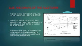 SIZE AND SHAPE OF THE AUDITORIM
 THE SIZE SHOULD BE FIXED IN THE RELATION
TO THE AUDIENCE REQUIRED TO BE SEATED.
 THE FLOOR AREA OF THE HALL INCLUDING
GANGWAYS (EXCLUDING THE STAGE) SHOULD
BE CALCULATED ON THE BASIS OF 0.6 TO 0.9
SQ.M. PER PERSON.
 THE HEIGHT OF THE HALL IS DETERMINED BY
SUCH CONSIDERATIONS AS VENTILATION,
PRESENCE (OR ABSENCE) OF BALCONY AND
THE TYPE OF PERFORMANCE.
 