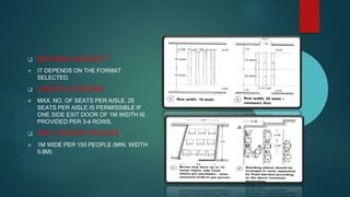  SEATING CAPACITY:
 IT DEPENDS ON THE FORMAT
SELECTED.
 LENGTH OF ROWS:
 MAX. NO. OF SEATS PER AISLE. 25
SEATS PER AISLE IS PERMISSIBLE IF
ONE SIDE EXIT DOOR OF 1M WIDTH IS
PROVIDED PER 3-4 ROWS.
 EXIT, ESCAPE ROUTES:
 1M WIDE PER 150 PEOPLE (MIN. WIDTH
0.8M)
 