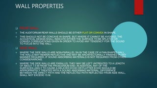 WALL PROPERTEIS
 REAR WALL
 THE AUDITORIUM REAR WALLS SHOULD BE EITHER FLAT OR CONVEX IN SHAPE.
 THIS SHOULD NOT BE CONCAVE IN SHAPE, BUT WHERE IT CANNOT BE AVOIDED, THE
ACOUSTICAL DESIGN SHALL INDICATE EITHER THE SURFACE TO BE SPLAYED OR
CONVEX CORRUGATIONS GIVEN IN ORDER TO AVOID ANY TENDENCY FOR THE SOUND
TO FOCUS INTO THE HALL.
 SIDE WALL
 WHERE THE SIDE WALLS ARE NON-PARALLEL SA IN THE CASE OF A FAN-SHAPED HALL,
THE WALLS MAY REMAIN REFLECTIVE AND MAY BE ARCHITECTURALLY FINISHED IN ANY
MANNER REQUIRED, IF SOUND ABSORBING MATERIALS IS NOT REQUIRED FROM OTHER
CONSIDERARIONS.
 WHERE THE SIDE WALLS ARE PARALLEL THEY MAY BE LEFT UNTREATED TO A LENGTH
OF ABOUT 7.5 M FROM THE PROSCENIUM END. IN ADDITION, ANY OF THE
SURFACES,LIKELY TO CAUSE A DELAYED ECHO OR FLUTTER ECHO SHOULD BE
APPROPRIATELY TREATED WITH A SOUND ABSORBING MATERIAL. DIFFERENCE
BETWEEN THE DIRECT PATH AND THE REFLECTED PATH REFLECTED FROM AIDE WALL,
SHALL NOT EXCEDD 15 M.
 