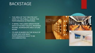 BACKSTAGE
 THE AREA OF THE THEATRE NOT
OPEN TO THE PUBLIC, WHERE THE
PERFORMANCE IS PREPARED.
 IT MAINLY INCLUDES GREEN ROOM
WITH ATTACHED TOILETS, REHERSAL
ROOMS, WORKSHOPS AND A STORE
ROOM.
 ITS SIZE IS BASED ON THE SCALE OF
STAGE AND HOW MANY
PERFORMANCES HAVE TO BE
ACCOMMODATED.
 