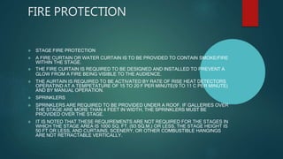 FIRE PROTECTION
 STAGE FIRE PROTECTION
 A FIRE CURTAIN OR WATER CURTAIN IS TO BE PROVIDED TO CONTAIN SMOKE/FIRE
WITHIN THE STAGE.
 THE FIRE CURTAIN IS REQUIRED TO BE DESIGNED AND INSTALLED TO PREVENT A
GLOW FROM A FIRE BEING VISIBLE TO THE AUDIENCE.
 THE AURTAIN IS REQUIRED TO BE ACTIVATED BY RATE OF RISE HEAT DETECTORS
OPERATIND AT A TEMPETATURE OF 15 TO 20 F PER MINUTE(9 TO 11 C PER MINUTE)
AND BY MANUAL OPERATION.
 SPRINKLERS
 SPRINKLERS ARE REQUIRED TO BE PROVIDED UNDER A ROOF. IF GALLERIES OVER
THE STAGE ARE MORE THAN 4 FEET IN WIDTH, THE SPRINKLERS MUST BE
PROVIDED OVER THE STAGE.
 IT IS NOTED THAT THESE REQUIREMENTS ARE NOT REQUIRED FOR THE STAGES IN
WHICH THE STAGE AREA IS 1000 SQ. FT. (93 SQ.M.) OR LESS, THE STAGE HEIGHT IS
50 FT OR LESS, AND CURTAINS, SCENERY, OR OTHER COMBUSTIBLE HANGINGS
ARE NOT RETRACTABLE VERTICALLY.
 