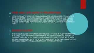  FIRE AND LIFE SAFETY PROPERTIES:
 NOTIFICATION SYSTEMS, LIGHTING AND SIGNAGE ARE REQUIRED TO FACILITATE
SAFE AND SPEEDY EVATUATIONS DURING AN EMERGENCYIN THE AUDITORIUM
SPACES. STEP LIGHTS RECESSED INTO SIDE WALLS ARE TYPICAL. SPRINKLERS
SHOULD BE PROVIDED PER CODE AND UNDER STAGE PLATFORMS TO SUPPRESS
FIRES.
 RAISED FLOOR
 THE RECOMMENDED SYSTEM FOR DISTRIBUTION OF HVAC IN AUDITORIUM SPACE
IS DUCTED SUPPLY THROUGH FLOOR VENTS WITH DUCTED CEILING RETUTN AIR
VENTS IN AUDITORIUM AND LOBBY. IN OTHER SPACES, DUCTED CEILING SUPPLY
WITH RETURN AIR CEILING PLENUM IS RECOMMENDED. NOTE THAT THERE SHOULD
BE TRANSFER DUCTS AT ALL ACOUSTICALLY RATED PARTITIONS.
 