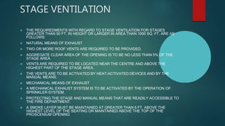 STAGE VENTILATION
 THE REQUIREDMENTS WITH REGARD TO STAGE VENTILATION FOR STAGES
GREATER THAN 50 FT. IN HEIGHT OR LARGER IN AREA THAN 1000 SQ. FT. ARE AS
FOLLOWS:
 NATURAL MEANS OF EXHAUST
 TWO OR MORE ROOF VENTS ARE REQUIRED TO BE PROVIDED.
 AGGREGATE CLEAR AREA OF THE OPENING IS TO BE NO LESS THAN 5% OF THE
STAGE AREA.
 VENTS ARE REQUIRED TO BE LOCATED NEAR THE CENTRE AND ABOVE THE
HIGHEST PART OF THE STAGE AREA.
 THE VENTS ARE TO BE ACTIVATED BY HEAT-ACTIVATED DEVICES AND BY THE
MANUAL MEANS.
 MECHANICAL MEANS OF EXHAUST
 A MECHANICAL EXHAUST SYSTEM IS TO BE ACTIVATED BY THE OPERATION OF
SPRINKLER SYSTEM.
 PROTECTING THE STAGE AND MANUAL MEANS THAT ARE READILY ACCESSIBLE TO
THE FIRE DEPARTMENT.
 A SMOKE LAYER MUST BE MAINTAINED AT GREATER THAN 6 FT. ABOVE THE
HIGHEST LEVEL OF THE SEATING OR MAINTAINED ABOVE THE TOP OF THE
PROSCENIUM OPENING.
 