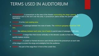 TERMS USED IN AUDITORIUM
 Proscenium: A proscenium is the area of the theatre surrounding the stage opening. A
proscenium arch is the arch over this area. A proscenium plane divides the performer and
spectators.
 House: It is the main seating area.
 Gangways: A passage between two rows of seats. The minimum gangway should be 1100
mm.
 Aisle: the walkway between each area, row of seats to permit ease of passage,(>=45 mm).
 Drop stage: A stage floor that moves vertically on the elevator usually so that one set can
quickly replace another.
 Tormentor: A curtain or framed structure used directly behind the proscenium at each side
of the stage to screen the wings and sidelights from the audience.
 Apron: the part of the stage floor in front of the curtain line.
 