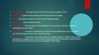  Orchestra pit: the space reserved for the musicians usually in front.
 Balcony: a gallery that projects over the main floor of a theatre.
 Wing: the platform adjacent to the stage for keeping props.
 Box office: where tickets are sold.
 Cyclorama: it is the exterior of the backdrop. It is basically a distinction between
backstage and main stage.
 Fire curtain: a curtain or asbestos or other fire-proof material that can be lowered
just inside the proscenium arch in the case of fire.
 Green room: the green room is the space in a theatre, studio or similar venue which
functions as a waiting room and lounge for performers before and after a performances
and during the show when they are not engaged on the stage.
 