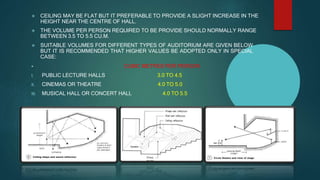  CEILING MAY BE FLAT BUT IT PREFERABLE TO PROVIDE A SLIGHT INCREASE IN THE
HEIGHT NEAR THE CENTRE OF HALL.
 THE VOLUME PER PERSON REQUIRED TO BE PROVIDE SHOULD NORMALLY RANGE
BETWEEN 3.5 TO 5.5 CU.M.
 SUITABLE VOLUMES FOR DIFFERENT TYPES OF AUDITORIUM ARE GIVEN BELOW
BUT IT IS RECOMMENDED THAT HIGHER VALUES BE ADOPTED ONLY IN SPECIAL
CASE:
 CUBIC METRES PER PERSON
I. PUBLIC LECTURE HALLS 3.0 TO 4.5
II. CINEMAS OR THEATRE 4.0 TO 5.0
III. MUSICAL HALL OR CONCERT HALL 4.0 TO 5.5
 
