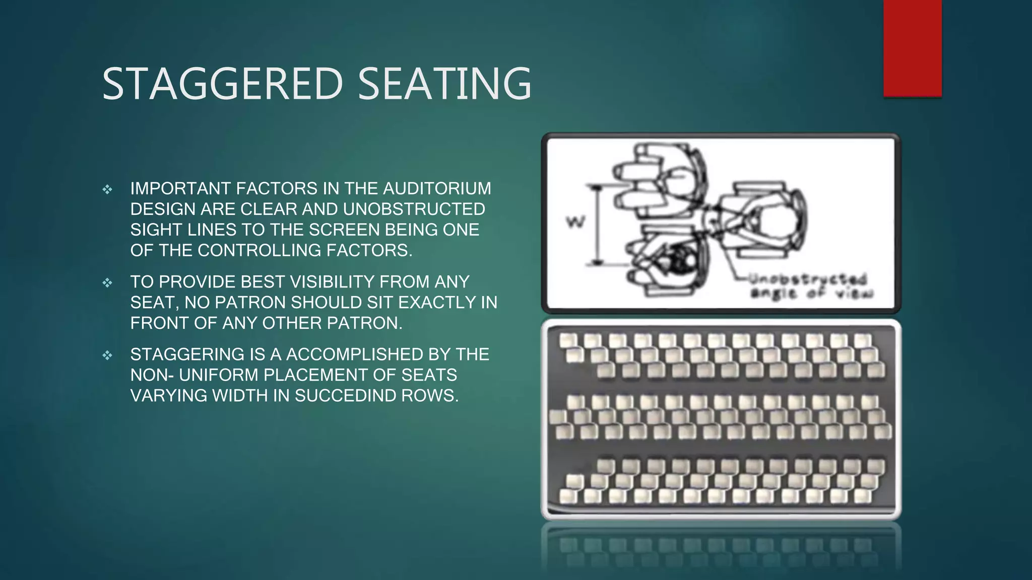 STAGGERED SEATING
 IMPORTANT FACTORS IN THE AUDITORIUM
DESIGN ARE CLEAR AND UNOBSTRUCTED
SIGHT LINES TO THE SCREEN BEING ONE
OF THE CONTROLLING FACTORS.
 TO PROVIDE BEST VISIBILITY FROM ANY
SEAT, NO PATRON SHOULD SIT EXACTLY IN
FRONT OF ANY OTHER PATRON.
 STAGGERING IS A ACCOMPLISHED BY THE
NON- UNIFORM PLACEMENT OF SEATS
VARYING WIDTH IN SUCCEDIND ROWS.
 