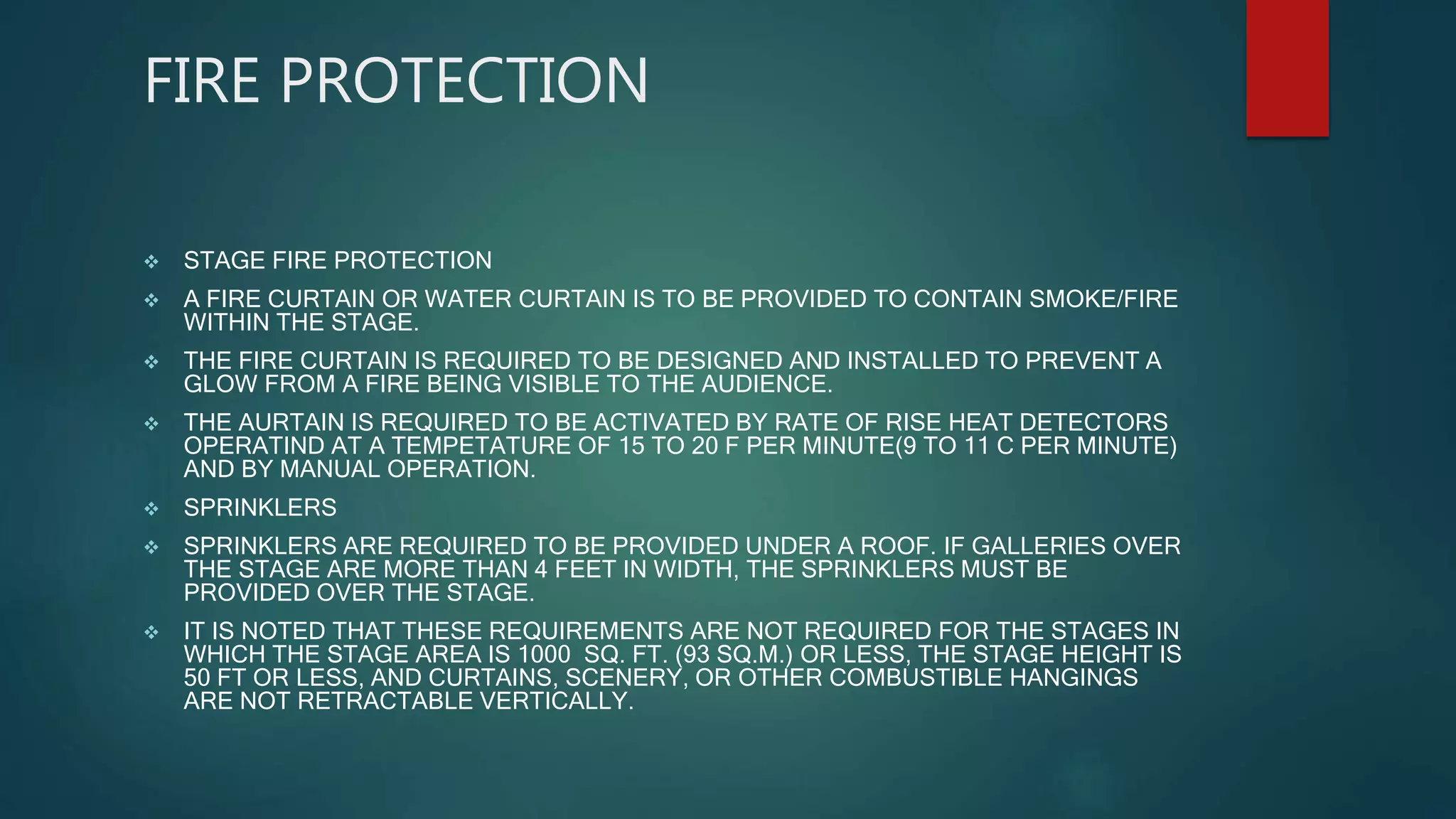 FIRE PROTECTION
 STAGE FIRE PROTECTION
 A FIRE CURTAIN OR WATER CURTAIN IS TO BE PROVIDED TO CONTAIN SMOKE/FIRE
WITHIN THE STAGE.
 THE FIRE CURTAIN IS REQUIRED TO BE DESIGNED AND INSTALLED TO PREVENT A
GLOW FROM A FIRE BEING VISIBLE TO THE AUDIENCE.
 THE AURTAIN IS REQUIRED TO BE ACTIVATED BY RATE OF RISE HEAT DETECTORS
OPERATIND AT A TEMPETATURE OF 15 TO 20 F PER MINUTE(9 TO 11 C PER MINUTE)
AND BY MANUAL OPERATION.
 SPRINKLERS
 SPRINKLERS ARE REQUIRED TO BE PROVIDED UNDER A ROOF. IF GALLERIES OVER
THE STAGE ARE MORE THAN 4 FEET IN WIDTH, THE SPRINKLERS MUST BE
PROVIDED OVER THE STAGE.
 IT IS NOTED THAT THESE REQUIREMENTS ARE NOT REQUIRED FOR THE STAGES IN
WHICH THE STAGE AREA IS 1000 SQ. FT. (93 SQ.M.) OR LESS, THE STAGE HEIGHT IS
50 FT OR LESS, AND CURTAINS, SCENERY, OR OTHER COMBUSTIBLE HANGINGS
ARE NOT RETRACTABLE VERTICALLY.
 