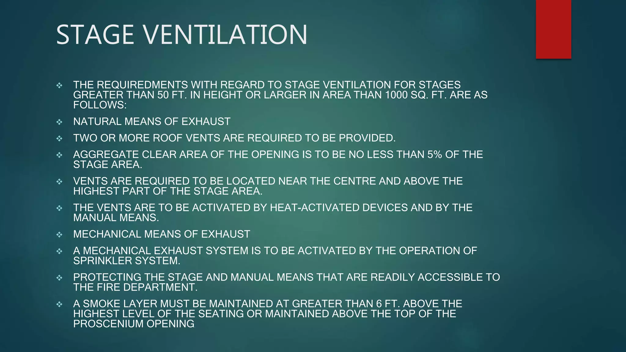 STAGE VENTILATION
 THE REQUIREDMENTS WITH REGARD TO STAGE VENTILATION FOR STAGES
GREATER THAN 50 FT. IN HEIGHT OR LARGER IN AREA THAN 1000 SQ. FT. ARE AS
FOLLOWS:
 NATURAL MEANS OF EXHAUST
 TWO OR MORE ROOF VENTS ARE REQUIRED TO BE PROVIDED.
 AGGREGATE CLEAR AREA OF THE OPENING IS TO BE NO LESS THAN 5% OF THE
STAGE AREA.
 VENTS ARE REQUIRED TO BE LOCATED NEAR THE CENTRE AND ABOVE THE
HIGHEST PART OF THE STAGE AREA.
 THE VENTS ARE TO BE ACTIVATED BY HEAT-ACTIVATED DEVICES AND BY THE
MANUAL MEANS.
 MECHANICAL MEANS OF EXHAUST
 A MECHANICAL EXHAUST SYSTEM IS TO BE ACTIVATED BY THE OPERATION OF
SPRINKLER SYSTEM.
 PROTECTING THE STAGE AND MANUAL MEANS THAT ARE READILY ACCESSIBLE TO
THE FIRE DEPARTMENT.
 A SMOKE LAYER MUST BE MAINTAINED AT GREATER THAN 6 FT. ABOVE THE
HIGHEST LEVEL OF THE SEATING OR MAINTAINED ABOVE THE TOP OF THE
PROSCENIUM OPENING.
 