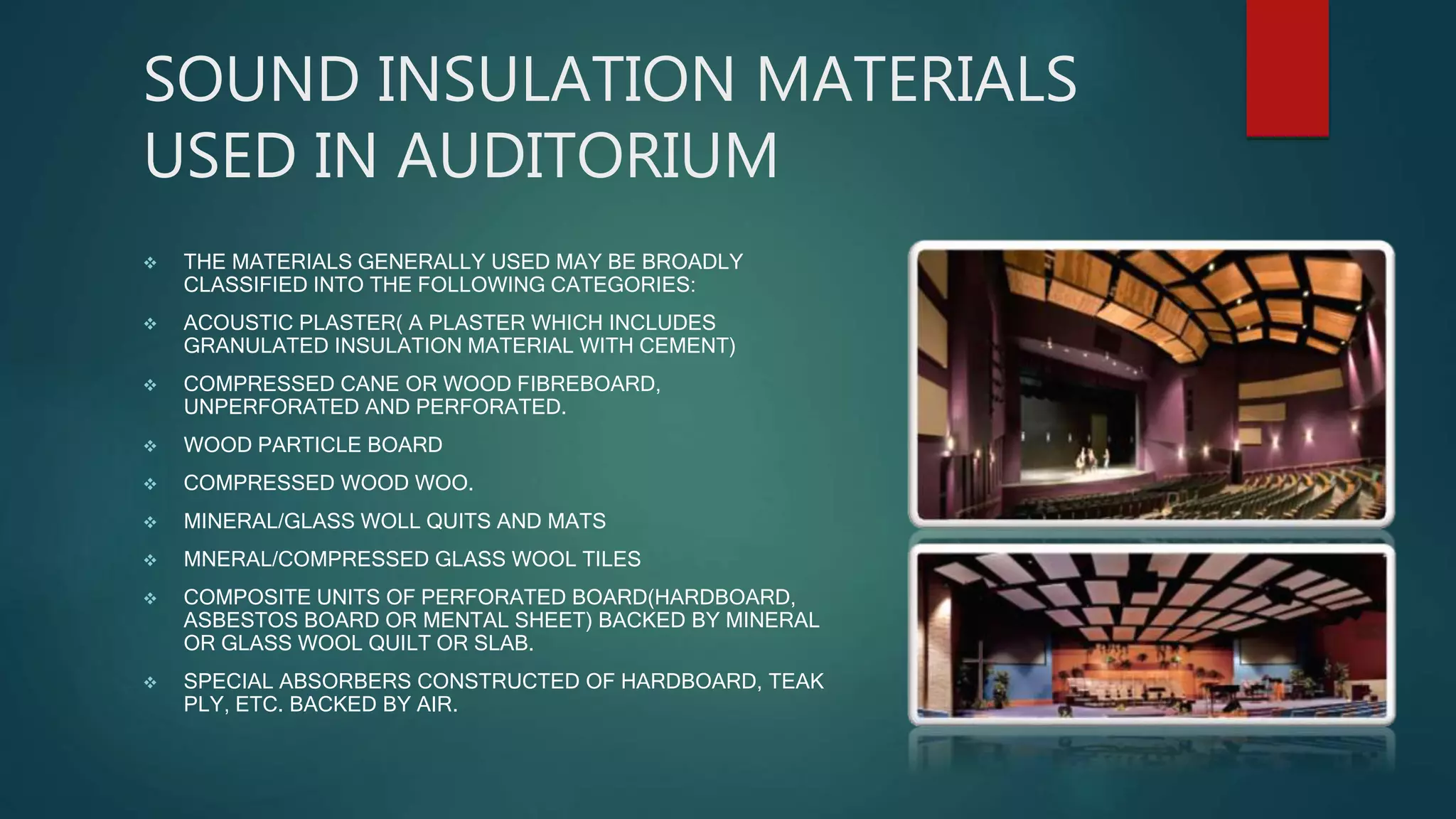 SOUND INSULATION MATERIALS
USED IN AUDITORIUM
 THE MATERIALS GENERALLY USED MAY BE BROADLY
CLASSIFIED INTO THE FOLLOWING CATEGORIES:
 ACOUSTIC PLASTER( A PLASTER WHICH INCLUDES
GRANULATED INSULATION MATERIAL WITH CEMENT)
 COMPRESSED CANE OR WOOD FIBREBOARD,
UNPERFORATED AND PERFORATED.
 WOOD PARTICLE BOARD
 COMPRESSED WOOD WOO.
 MINERAL/GLASS WOLL QUITS AND MATS
 MNERAL/COMPRESSED GLASS WOOL TILES
 COMPOSITE UNITS OF PERFORATED BOARD(HARDBOARD,
ASBESTOS BOARD OR MENTAL SHEET) BACKED BY MINERAL
OR GLASS WOOL QUILT OR SLAB.
 SPECIAL ABSORBERS CONSTRUCTED OF HARDBOARD, TEAK
PLY, ETC. BACKED BY AIR.
 