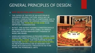 GENERAL PRINCIPLES OF DESIGN:
 SITE SELECTION AND PLANNING
 THE CHOICE OF THE SITE OF AN AUDITORIUM IS
GOVERN BY SEVERAL FACTORS, WHICH MAY BE
MUTUALLY CONFLICTING, BUT A COMPROMISE HAS TO
BE STUCK BETWEEN THE VARIOUS CONSIDERATIONS
INVOLVED. THE PROBLEMS OF THE NOISE IS AN
IMPORTANT CONSIDERATION.
 IN FACT, THE QUITEST POSSIBLE CONDITION SHOULD
BE PROVIDED SO THAT INTELLIGIBILY OF SPEECH
DOES NOT SUFFER ANDEVEN SOFT PASSAGE OF
MUSIC ARE HEARD.
 WHEN AIR-CONDITIONING IS PROVIDED SPECIAL CARE
SHOULD BE TAKEN TO ATTENUATE THE PLANTS NOISE
AND THE GRILL NOISE. FOR THIS PURPOSE PLANTS
SHOULD BE SUITABLY ISOLATED AND DUCTS AS WELL
AS THE PLENUM SHOULD BE SO DESIGNED THAT
NOISE GETS ADEQUATELY REDUCED SO AS TO BE
WITHIN THE PERMISSIBLE LIMITS.
 