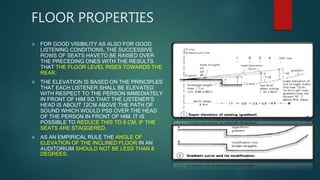 FLOOR PROPERTIES
 FOR GOOD VISIBILITY AS ALSO FOR GOOD
LISTENING CONDITIONS, THE SUCCESSIVE
ROWS OF SEATS HAVETO BE RAISED OVER
THE PRECEDING ONES WITH THE RESULTS
THAT THE FLOOR LEVEL RISES TOWARDS THE
REAR.
 THE ELEVATION IS BASED ON THE PRINCIPLES
THAT EACH LISTENER SHALL BE ELEVATED
WITH RESPECT TO THE PERSON IMMEDIATELY
IN FRONT OF HIM SO THAT THE LISTENER’S
HEAD IS ABOUT 12CM ABOVE THE PATH OF
SOUND WHICH WOULD PSS OVER THE HEAD
OF THE PERSON IN FRONT OF HIM. IT IS
POSSIBLE TO REDUCE THIS TO 8 CM, IF THE
SEATS ARE STAGGERED.
 AS AN EMPIRICAL RULE THE ANGLE OF
ELEVATION OF THE INCLINED FLOOR IN AN
AUDITORIUM SHOULD NOT BE LESS THAN 8
DEGREES.
 