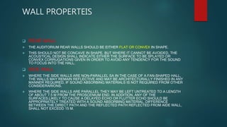 WALL PROPERTEIS
 REAR WALL
 THE AUDITORIUM REAR WALLS SHOULD BE EITHER FLAT OR CONVEX IN SHAPE.
 THIS SHOULD NOT BE CONCAVE IN SHAPE, BUT WHERE IT CANNOT BE AVOIDED, THE
ACOUSTICAL DESIGN SHALL INDICATE EITHER THE SURFACE TO BE SPLAYED OR
CONVEX CORRUGATIONS GIVEN IN ORDER TO AVOID ANY TENDENCY FOR THE SOUND
TO FOCUS INTO THE HALL.
 SIDE WALL
 WHERE THE SIDE WALLS ARE NON-PARALLEL SA IN THE CASE OF A FAN-SHAPED HALL,
THE WALLS MAY REMAIN REFLECTIVE AND MAY BE ARCHITECTURALLY FINISHED IN ANY
MANNER REQUIRED, IF SOUND ABSORBING MATERIALS IS NOT REQUIRED FROM OTHER
CONSIDERARIONS.
 WHERE THE SIDE WALLS ARE PARALLEL THEY MAY BE LEFT UNTREATED TO A LENGTH
OF ABOUT 7.5 M FROM THE PROSCENIUM END. IN ADDITION, ANY OF THE
SURFACES,LIKELY TO CAUSE A DELAYED ECHO OR FLUTTER ECHO SHOULD BE
APPROPRIATELY TREATED WITH A SOUND ABSORBING MATERIAL. DIFFERENCE
BETWEEN THE DIRECT PATH AND THE REFLECTED PATH REFLECTED FROM AIDE WALL,
SHALL NOT EXCEDD 15 M.
 