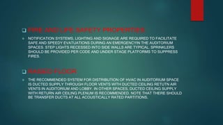  FIRE AND LIFE SAFETY PROPERTIES:
 NOTIFICATION SYSTEMS, LIGHTING AND SIGNAGE ARE REQUIRED TO FACILITATE
SAFE AND SPEEDY EVATUATIONS DURING AN EMERGENCYIN THE AUDITORIUM
SPACES. STEP LIGHTS RECESSED INTO SIDE WALLS ARE TYPICAL. SPRINKLERS
SHOULD BE PROVIDED PER CODE AND UNDER STAGE PLATFORMS TO SUPPRESS
FIRES.
 RAISED FLOOR
 THE RECOMMENDED SYSTEM FOR DISTRIBUTION OF HVAC IN AUDITORIUM SPACE
IS DUCTED SUPPLY THROUGH FLOOR VENTS WITH DUCTED CEILING RETUTN AIR
VENTS IN AUDITORIUM AND LOBBY. IN OTHER SPACES, DUCTED CEILING SUPPLY
WITH RETURN AIR CEILING PLENUM IS RECOMMENDED. NOTE THAT THERE SHOULD
BE TRANSFER DUCTS AT ALL ACOUSTICALLY RATED PARTITIONS.
 