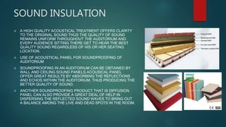 SOUND INSULATION
 A HIGH QUALITY ACOUSTICAL TREATMENT OFFERS CLARITY
TO THE ORIGINAL SOUND THUS THE QUALITY OF SOUND
REMAINS UNIFORM THROUGHOUT THE AUDITORIUM AND
EVERY AUDIENCE SITTING THERE GET TO HEAR THE BEST
QUALITY SOUND REGARDLESS OF HIS OR HER SEATING
LOCATION.
 USE OF ACOUSTICAL PANEL FOR SOUNDPROOFING OF
AUDITORIUM
 SOUNDPROOFING IN AN AUDITORIUM CAN BE OBTAINED BY
WALL AND CEILING SOUND PANELS.ACOUSICAL PANEL
OFFER GREAT RESULTS BY ABSORBING THE REFLECTIONS
AND ECHOS WITHIN THE AUDITORIUM, THUS PRODUCING THE
BETTER QUALITY OF SOUND.
 ANOTHER SOUNDPROOFING PRODUCT THAT IS DIFFUSION
PANEL CAN ALSO PROVIDE A GREAT DEAL OF HELP IN
DISPERSING THE REFLECTED SOUND WAVES TO BRING OUT
A BALANCE AMONG THE LIVE AND DEAD SPOTS IN THE ROOM.
 