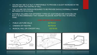  CEILING MAY BE FLAT BUT IT PREFERABLE TO PROVIDE A SLIGHT INCREASE IN THE
HEIGHT NEAR THE CENTRE OF HALL.
 THE VOLUME PER PERSON REQUIRED TO BE PROVIDE SHOULD NORMALLY RANGE
BETWEEN 3.5 TO 5.5 CU.M.
 SUITABLE VOLUMES FOR DIFFERENT TYPES OF AUDITORIUM ARE GIVEN BELOW
BUT IT IS RECOMMENDED THAT HIGHER VALUES BE ADOPTED ONLY IN SPECIAL
CASE:
 CUBIC METRES PER PERSON
I. PUBLIC LECTURE HALLS 3.0 TO 4.5
II. CINEMAS OR THEATRE 4.0 TO 5.0
III. MUSICAL HALL OR CONCERT HALL 4.0 TO 5.5
 