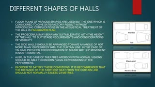 DIFFERENT SHAPES OF HALLS
 FLOOR PLANS OF VARIOUS SHAPES ARE USED BUT THE ONE WHICH IS
CONSIDERED TO GIVE SATISFACTORY RESULT WITHOUT
INTRODUCING COMPLICATIONS IN THE ACOUSTICAL TREATMENT OF
THE HALL IS FAN-SHAPED PLAN.
 THE PROSCENIUM MAY BEAR ANY SUITABLE RATIO WITH THE HEIGHT
OF THE HALL TO SUIT STAGE REQUIREMENTS AND CONSIDERATIONS
OF VISIBILITY.
 THE SIDE WALLS SHOULD BE ARRANGED TO HAVE AN ANGLE OF NOT
MORE THAN 100 DEGREES WITH THE CURTAIN LINE. IN THE CASE OF
TALKING PICTURES SYCHRONISATION OF SOUND WITH LIP MOVEMENT
IS MOST ESSENTIAL.
 ALSO, IN THE CASE OF THEATRES APERSON WITH NORMAL VISIONS
SHOULD BE ABLE TO DISCERN FACIAL EXPRESSIONS OF THE
PERFORMERS.
 IN ORDER TO SATISFY THESE CONDITIONS, IT IS RECOMMENDED THAT
THE DISTANCE OF THE FARTHEST SEAT FRON THE CURTAIN LINE
SHOULD NOT NORMALLY EXCEED 23 METRES.
 
