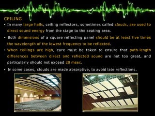 CEILING
• In many large halls, ceiling reflectors, sometimes called clouds, are used to
direct sound energy from the stage to the seating area.
• Both dimensions of a square reflecting panel should be at least five times
the wavelength of the lowest frequency to be reflected.
• When ceilings are high, care must be taken to ensure that path-length
differences between direct and reflected sound are not too great, and
particularly should not exceed 20 msec.
• In some cases, clouds are made absorptive, to avoid late reflections.
 