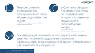 T

elecom

Телеком компании
отслеживают все
посещения сайтов своих
абонентов для себя … не
только
* в обезличенном виде, без защищенной (﴾SSL) или
чувствительной информации

S

afe

C

e

e-Commerce обладают
гигантскими знаниями
по покупательской
истории, что позволяет
предсказывать
потребительский
интерес
* в обезличенном виде,
без нарушения конфиденциальности платежей

Вся информация передается и используется в безличном
виде. Мы не можем определить имя, фамилию,
национальность, вероисповедание и другую чувствительную
для пользователя информацию.

Пользовательские данные – что это?
Откуда вы берете данные о пользователях?

 