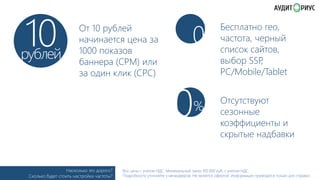 10

рублей

От 10 рублей
начинается цена за
1000 показов
баннера (﴾CPM) или
за один клик (﴾CPC)

Насколько это дорого?
Сколько будет стоить настройка частоты?

0

0

%

Бесплатно гео,
частота, черный
список сайтов,
выбор SSP
,
PC/Mobile/Tablet
Отсутствуют
сезонные
коэффициенты и
скрытые надбавки

Все цены с учетом НДС. Минимальный заказ 100 000 руб. с учетом НДС.
Подробности уточняйте у менеджеров. Не является офертой. Информация приводится только для справки.

 
