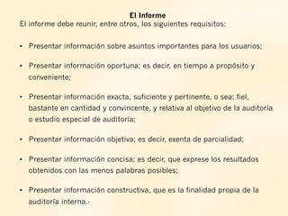 El Informe
El informe debe reunir, entre otros, los siguientes requisitos:
•  Presentar información sobre asuntos importantes para los usuarios;
•  Presentar información oportuna; es decir, en tiempo a propósito y
conveniente;
•  Presentar información exacta, suficiente y pertinente, o sea: fiel,
bastante en cantidad y convincente, y relativa al objetivo de la auditoría
o estudio especial de auditoría;
•  Presentar información objetiva; es decir, exenta de parcialidad;
•  Presentar información concisa; es decir, que exprese los resultados
obtenidos con las menos palabras posibles;
•  Presentar información constructiva, que es la finalidad propia de la
auditoría interna.-
 