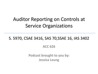 Auditor Reporting on Controls at Service OrganizationsS. 5970, CSAE 3416, SAS 70,SSAE 16, IAS 3402  ACC 626 Podcast brought to you by: Jessica Leung  