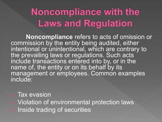 Noncompliance refers to acts of omission or
commission by the entity being audited, either
intentional or unintentional, which are contrary to
the prevailing laws or regulations. Such acts
include transactions entered into by, or in the
name of, the entity or on its behalf by its
management or employees. Common examples
include:
 Tax evasion
 Violation of environmental protection laws
 Inside trading of securities
 