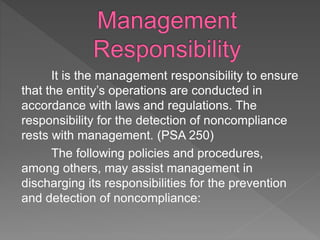 It is the management responsibility to ensure
that the entity’s operations are conducted in
accordance with laws and regulations. The
responsibility for the detection of noncompliance
rests with management. (PSA 250)
The following policies and procedures,
among others, may assist management in
discharging its responsibilities for the prevention
and detection of noncompliance:
 