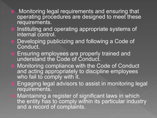  Monitoring legal requirements and ensuring that
operating procedures are designed to meet these
requirements.
 Instituting and operating appropriate systems of
internal control.
 Developing publicizing and following a Code of
Conduct.
 Ensuring employees are properly trained and
understand the Code of Conduct.
 Monitoring compliance with the Code of Conduct
and acting appropriately to discipline employees
who fail to comply with it.
 Engaging legal advisors to assist in monitoring legal
requirements.
 Maintaining a register of significant laws in which
the entity has to comply within its particular industry
and a record of complaints.
 