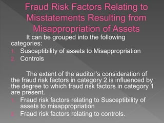 It can be grouped into the following
categories:
1. Susceptibility of assets to Misappropriation
2. Controls
The extent of the auditor’s consideration of
the fraud risk factors in category 2 is influenced by
the degree to which fraud risk factors in category 1
are present.
1. Fraud risk factors relating to Susceptibility of
assets to misappropriation
2. Fraud risk factors relating to controls.
 