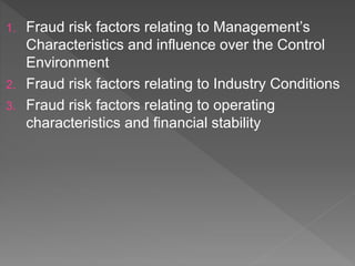 1. Fraud risk factors relating to Management’s
Characteristics and influence over the Control
Environment
2. Fraud risk factors relating to Industry Conditions
3. Fraud risk factors relating to operating
characteristics and financial stability
 