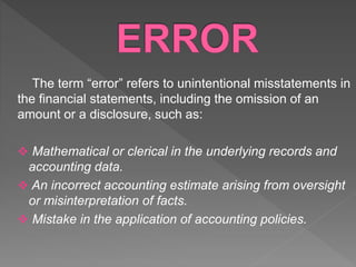 The term “error” refers to unintentional misstatements in
the financial statements, including the omission of an
amount or a disclosure, such as:
 Mathematical or clerical in the underlying records and
accounting data.
 An incorrect accounting estimate arising from oversight
or misinterpretation of facts.
 Mistake in the application of accounting policies.
 