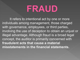 It refers to intentional act by one or more
individuals among management, those charged
with governance, employees, or third parties,
involving the use of deception to obtain an unjust or
illegal advantage. Although fraud is a broad legal
concept, the auditor is primarily concerned with
fraudulent acts that cause a material
misstatements in the financial statements.
 