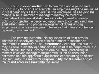 Fraud involves motivation to commit it and a perceived
opportunity to do so. For example, an employee might be motivated
to steal company’s assets because this employee lives beyond his
means. Also, a member of management may be forced to
manipulate the financial statements in order to meet an overly
optimistic projection. A perceived opportunity to commit fraud may
exist when there is no proper segregation of duties among
employees or when management believes that internal control can
be easily circumvented.
The primary factor that distinguishes fraud from error is
whether the underlying cause of misstatement in the financial
statements is intentional or unintentional. Although the auditor
may be able to identify opportunities for fraud to be perpetrated, it is
often difficult, for the auditor to determine intent, particularly in
matters involving management judgment, such as accounting
estimates and the appropriate application of accounting principles.
Consequently, the auditor’s responsibility for the detection of
fraud and error is essentially the same.
 