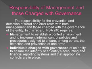 The responsibility for the prevention and
detection of fraud and error rests with both
management and those charged with the governance
of the entity. In this regard, PSA 240 requires:
 Management to establish a control environment
and to implement internal control policies and
procedures designed to ensure, among others, the
detection and prevention of and error.
 Individuals charged with governance of an entity
to ensure the integrity of an entity’s accounting and
financial reporting systems and that appropriate
controls are in place.
 