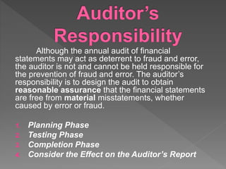 Although the annual audit of financial
statements may act as deterrent to fraud and error,
the auditor is not and cannot be held responsible for
the prevention of fraud and error. The auditor’s
responsibility is to design the audit to obtain
reasonable assurance that the financial statements
are free from material misstatements, whether
caused by error or fraud.
1. Planning Phase
2. Testing Phase
3. Completion Phase
4. Consider the Effect on the Auditor’s Report
 