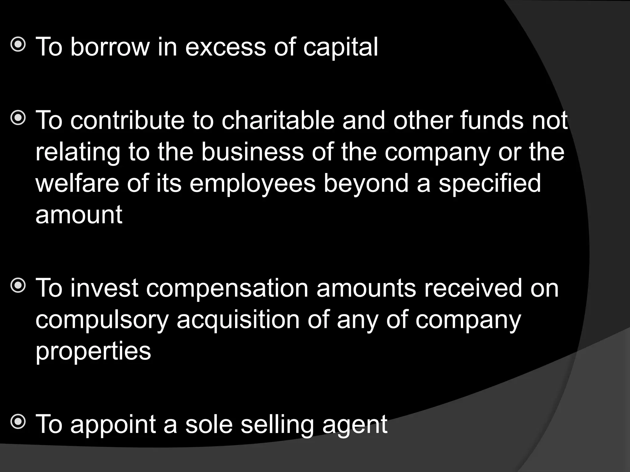 To borrow in excess of capital
 To contribute to charitable and other funds not
relating to the business of the company or the
welfare of its employees beyond a specified
amount
 To invest compensation amounts received on
compulsory acquisition of any of company
properties
 To appoint a sole selling agent
 