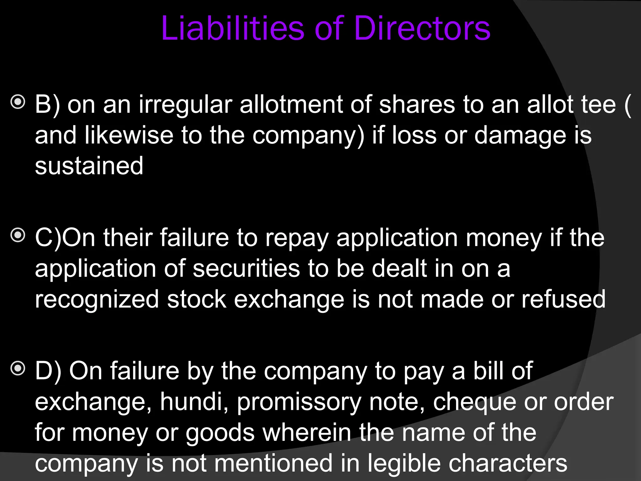 Liabilities of Directors
 B) on an irregular allotment of shares to an allot tee (
and likewise to the company) if loss or damage is
sustained
 C)On their failure to repay application money if the
application of securities to be dealt in on a
recognized stock exchange is not made or refused
 D) On failure by the company to pay a bill of
exchange, hundi, promissory note, cheque or order
for money or goods wherein the name of the
company is not mentioned in legible characters
 