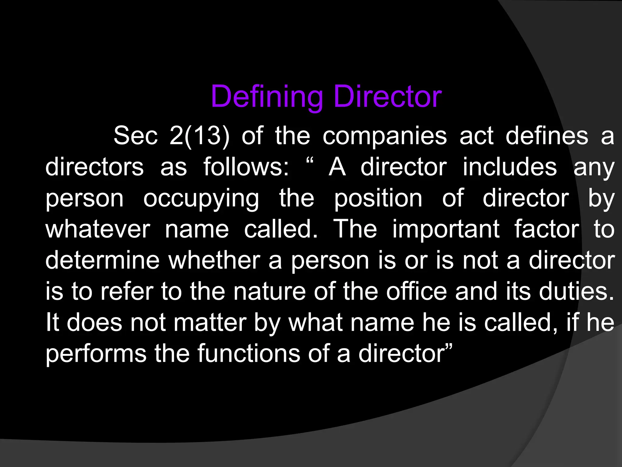Defining Director
Sec 2(13) of the companies act defines a
directors as follows: “ A director includes any
person occupying the position of director by
whatever name called. The important factor to
determine whether a person is or is not a director
is to refer to the nature of the office and its duties.
It does not matter by what name he is called, if he
performs the functions of a director”
 