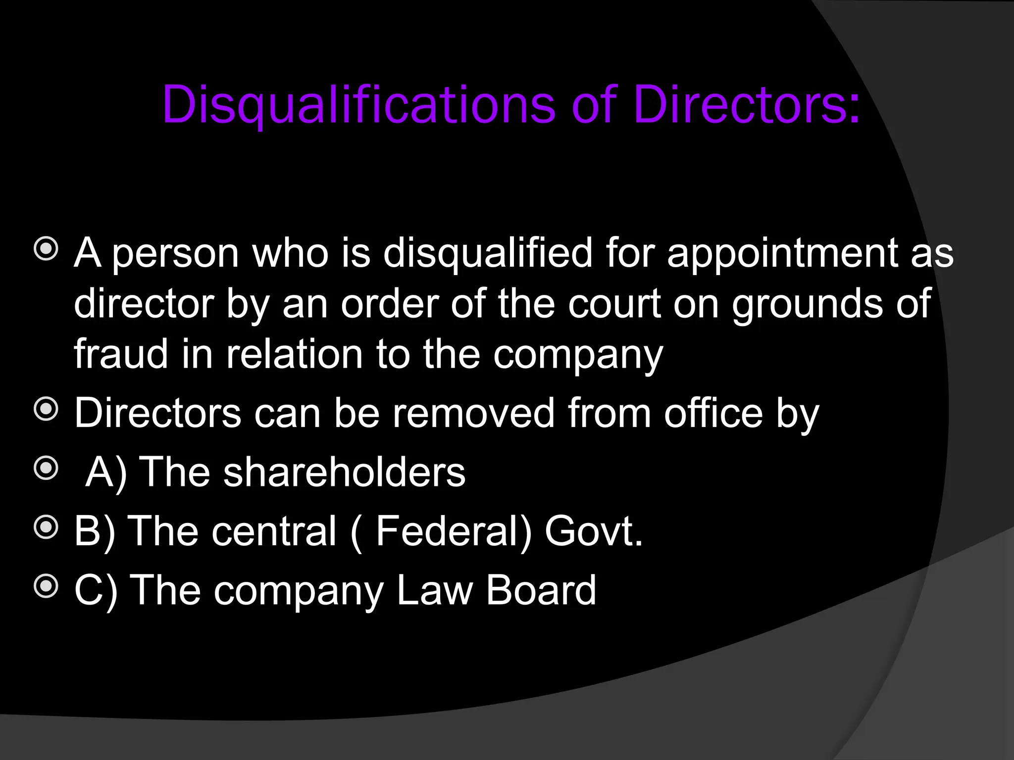  A person who is disqualified for appointment as
director by an order of the court on grounds of
fraud in relation to the company
 Directors can be removed from office by
 A) The shareholders
 B) The central ( Federal) Govt.
 C) The company Law Board
Disqualifications of Directors:
 