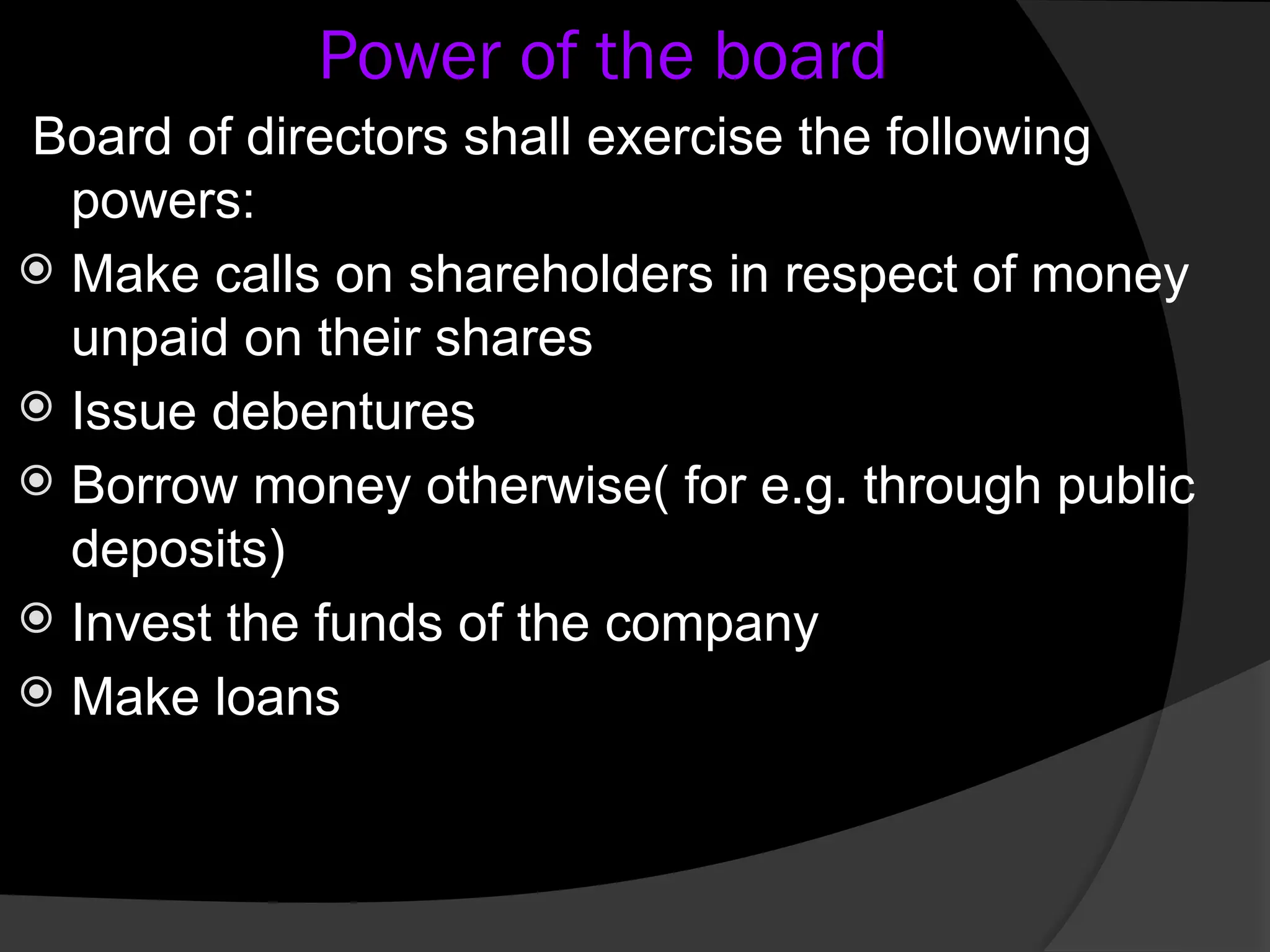 Power of the board
Board of directors shall exercise the following
powers:
 Make calls on shareholders in respect of money
unpaid on their shares
 Issue debentures
 Borrow money otherwise( for e.g. through public
deposits)
 Invest the funds of the company
 Make loans
 
