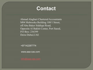 Contact
Ahmad Alagbari Chartered Accountants
M04 Mubrooka Building 108/1 Street,
off Abu Baker Siddiqui Road,
Opposite Al Bakhit Center, Port Saeed,
P.O Box: 236399
Deira Dubai,UAE
+97142287774
info@aaa-cas.com
www.aaa-cas.com
 