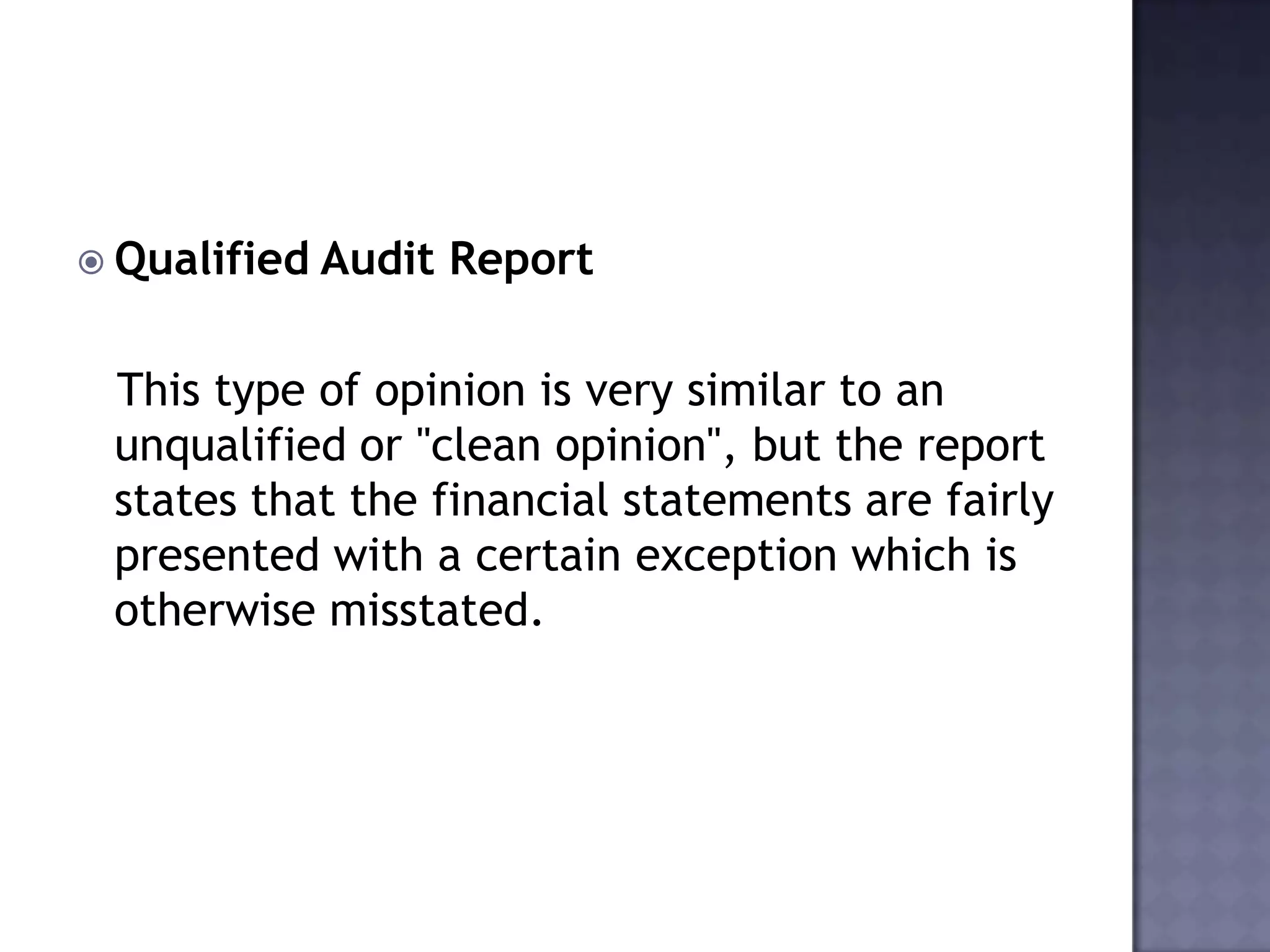 Qualified Audit Report
This type of opinion is very similar to an
unqualified or "clean opinion", but the report
states that the financial statements are fairly
presented with a certain exception which is
otherwise misstated.
 